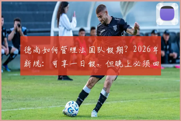 德尚如何管理法国队假期？2026年新规：可享一日假，但晚上必须回酒店住宿