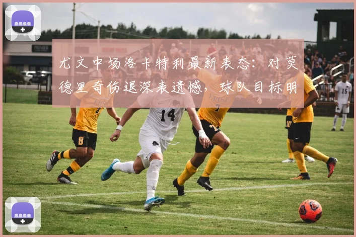尤文中场洛卡特利最新表态：对莫德里奇伤退深表遗憾，球队目标明确力拼欧冠资格