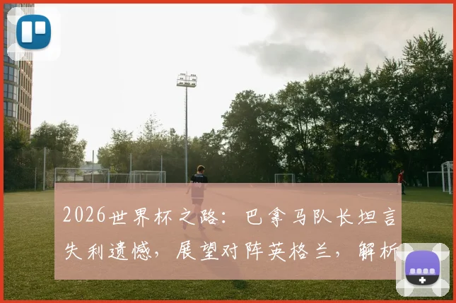 2026世界杯之路：巴拿马队长坦言失利遗憾，展望对阵英格兰，解析球队近年真实力