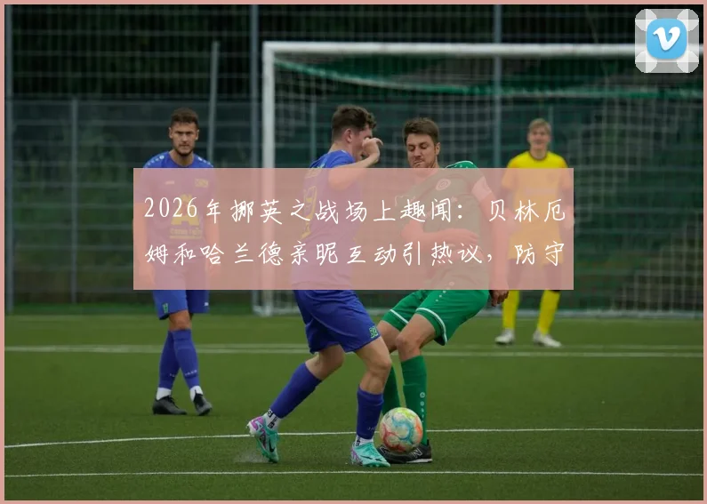 2026年挪英之战场上趣闻：贝林厄姆和哈兰德亲昵互动引热议，防守相视而笑瞬间盘点