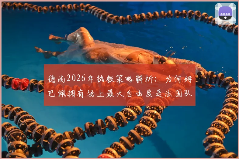 德尚2026年执教策略解析:为何姆巴佩拥有场上最大自由度是法国队致胜关键,深度剖析战术核心与球队实力提升关系