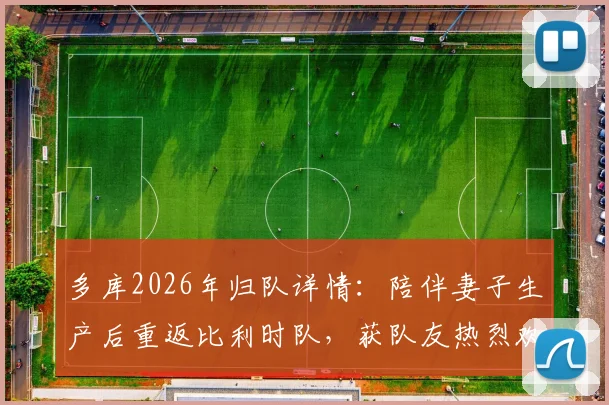 多库2026年归队详情：陪伴妻子生产后重返比利时队，获队友热烈欢迎