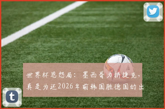 世界杯恩怨局：墨西哥力拼捷克，真是为还2026年前韩国胜德国的出线恩情？
