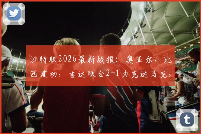 沙特联2026最新战报：奥亚尔、比西建功，吉达联合2-1力克达马克，赛后积分排名有变