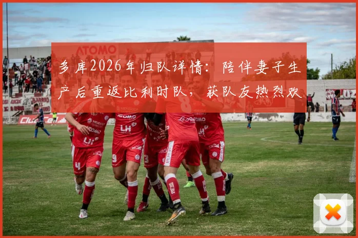 多库2026年归队详情：陪伴妻子生产后重返比利时队，获队友热烈欢迎
