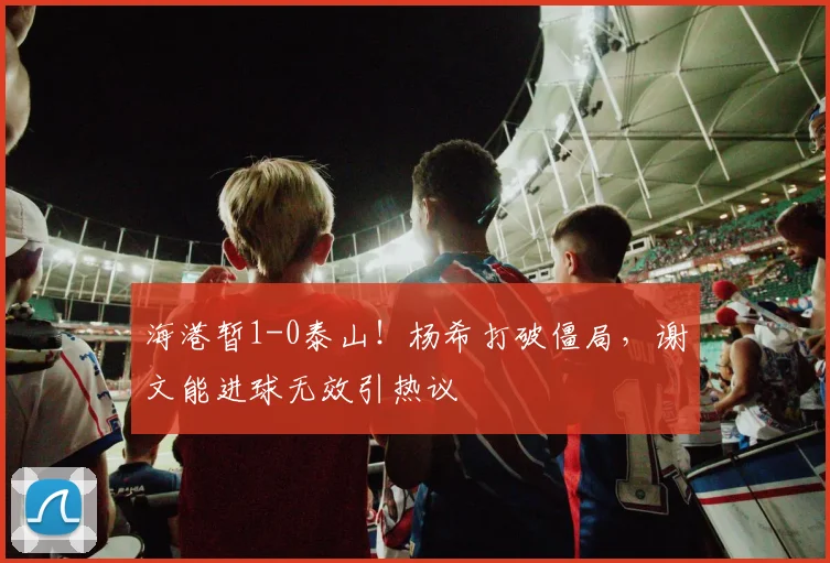 海港暂1-0泰山！杨希打破僵局，谢文能进球无效引热议