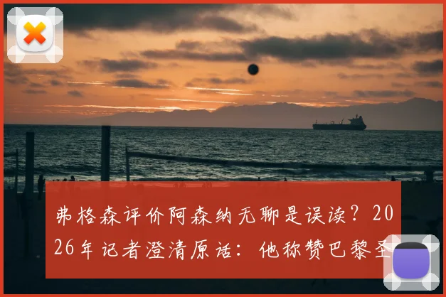 弗格森评价阿森纳无聊是误读？2026年记者澄清原话：他称赞巴黎圣日耳曼才是真正用心踢球的球队