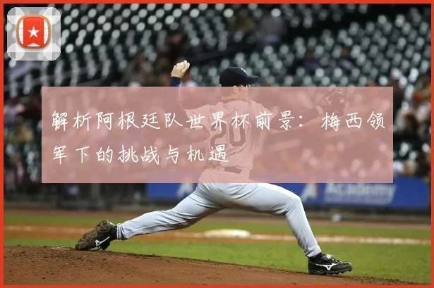 解析阿根廷队世界杯前景：梅西领军下的挑战与机遇