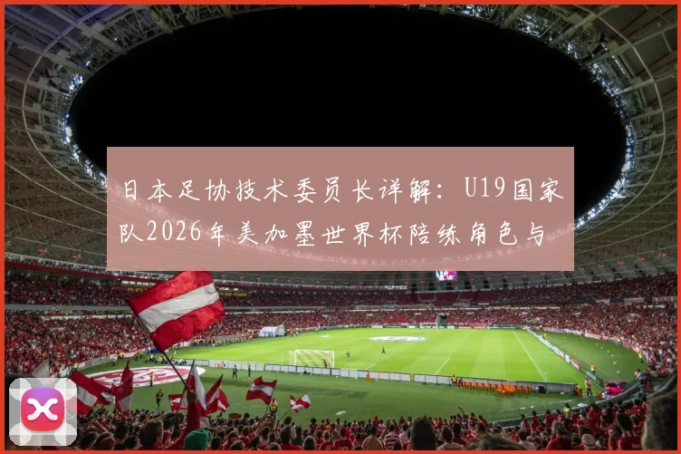 日本足协技术委员长详解：U19国家队2026年美加墨世界杯陪练角色与备战计划