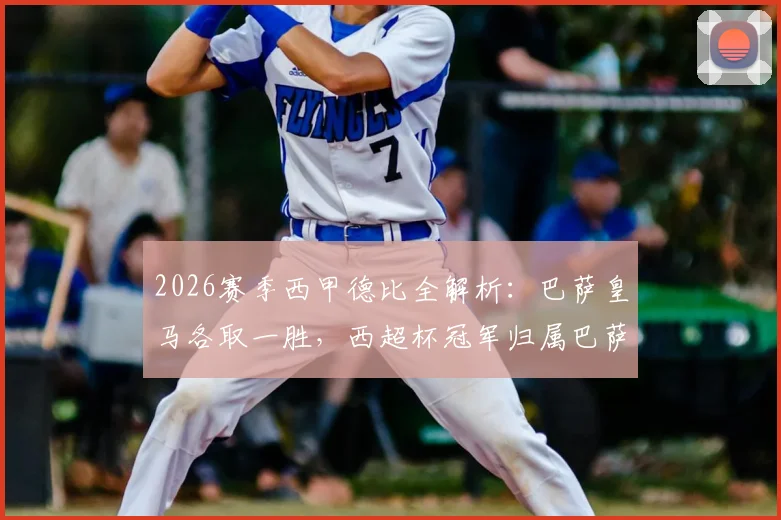 2026赛季西甲德比全解析：巴萨皇马各取一胜，西超杯冠军归属巴萨，双方战术数据深度对比