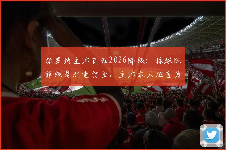 赫罗纳主帅直面2026降级:称球队降级是沉重打击,主帅本人坦言为第一责任人