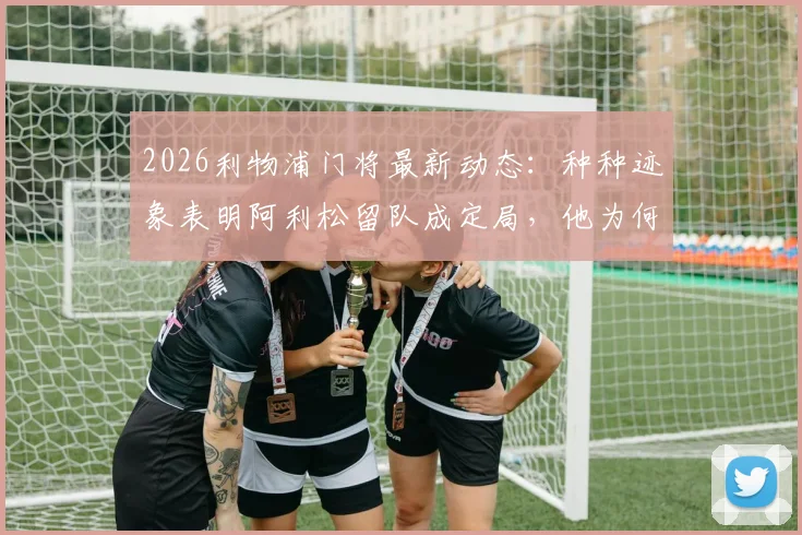 2026利物浦门将最新动态：种种迹象表明阿利松留队成定局，他为何在安菲尔德如此开心？