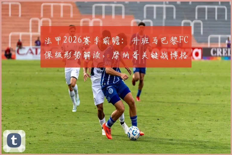 法甲2026赛季前瞻：升班马巴黎FC保级形势解读，摩纳哥关键战博格巴复出时间预测