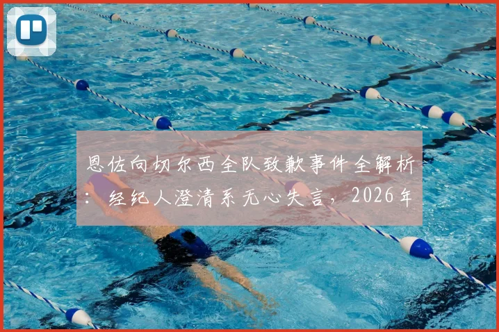 恩佐向切尔西全队致歉事件全解析：经纪人澄清系无心失言，2026年风波始末与球队反应