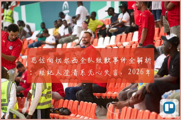 恩佐向切尔西全队致歉事件全解析：经纪人澄清系无心失言，2026年风波始末与球队反应