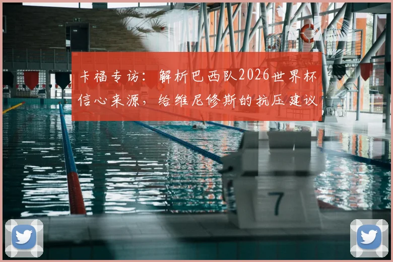卡福专访：解析巴西队2026世界杯信心来源，给维尼修斯的抗压建议与桑巴军团前景展望