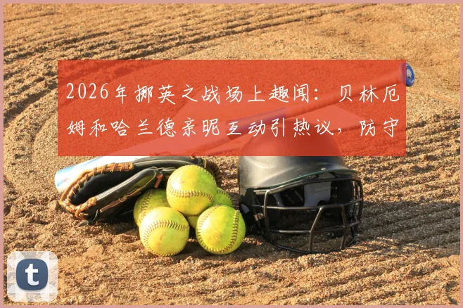 2026年挪英之战场上趣闻：贝林厄姆和哈兰德亲昵互动引热议，防守相视而笑瞬间盘点