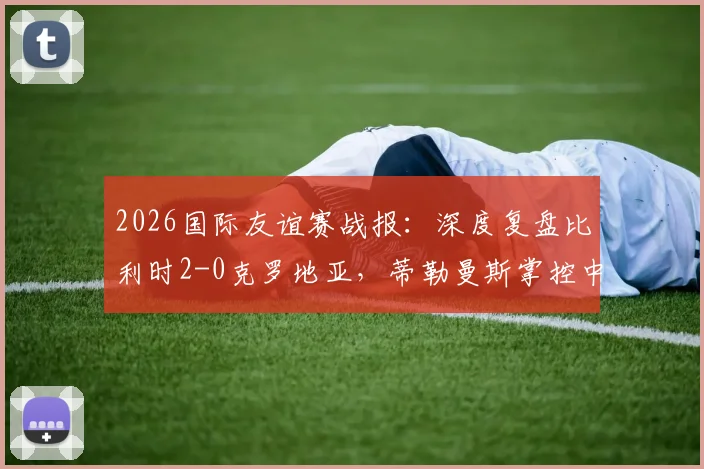 2026国际友谊赛战报：深度复盘比利时2-0克罗地亚，蒂勒曼斯掌控中场，卢卡库破门彰显状态