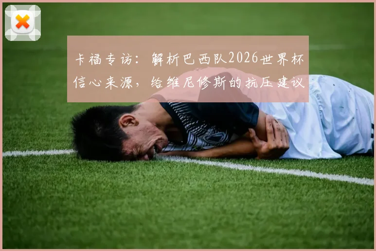 卡福专访：解析巴西队2026世界杯信心来源，给维尼修斯的抗压建议与桑巴军团前景展望