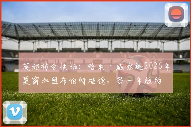 英超转会快讯：哈利·威尔逊2026年夏窗加盟布伦特福德，签一年短约背后有何考量？