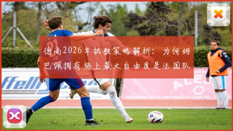 德尚2026年执教策略解析：为何姆巴佩拥有场上最大自由度是法国队致胜关键，深度剖析战术核心与球队实力提升关系