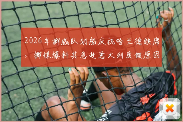 2026年挪威队划船庆祝哈兰德缺席，挪媒爆料其急赴意大利度假原因引争议