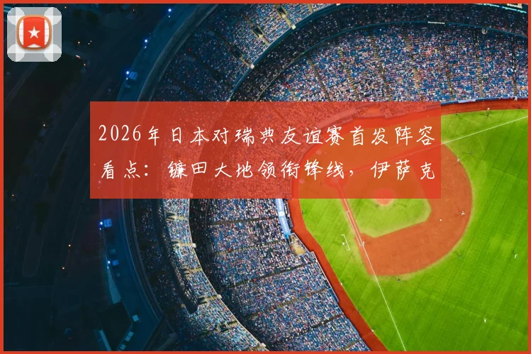 2026年日本对瑞典友谊赛首发阵容看点:镰田大地领衔锋线,伊萨克领衔瑞典攻击群,附直播信息与赛前分析