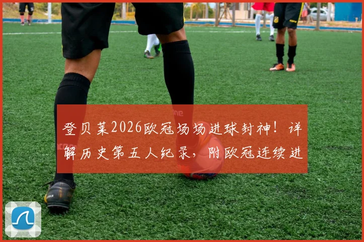 登贝莱2026欧冠场场进球封神！详解历史第五人纪录，附欧冠连续进球大神完整名单