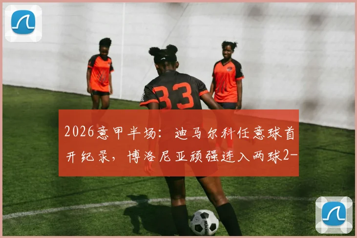 2026意甲半场:迪马尔科任意球首开纪录,博洛尼亚顽强连入两球2-1逆转国际米兰,最新积分形势解读