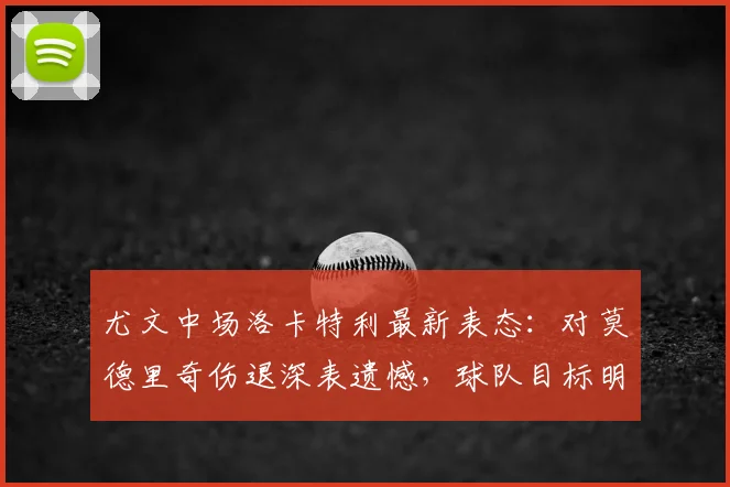 尤文中场洛卡特利最新表态：对莫德里奇伤退深表遗憾，球队目标明确力拼欧冠资格