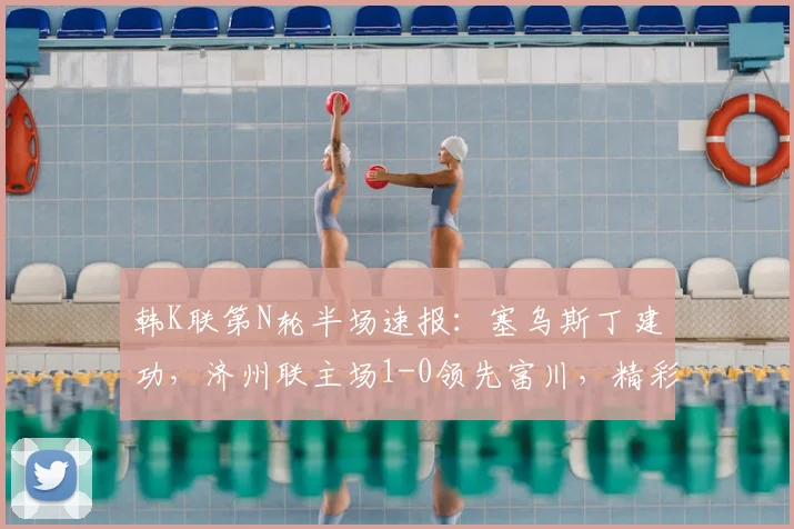 韩K联第N轮半场速报：塞乌斯丁建功，济州联主场1-0领先富川，精彩集锦与进球分析一览
