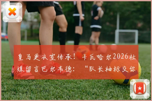 皇马更衣室传承!卡瓦哈尔2026社媒留言巴尔韦德:“队长袖标交你手上,我安心”背后含义解读