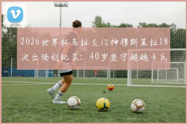 2026世界杯乌拉圭门神穆斯莱拉18次出场创纪录：40岁坚守超越卡瓦尼，解析队史第一如何炼成