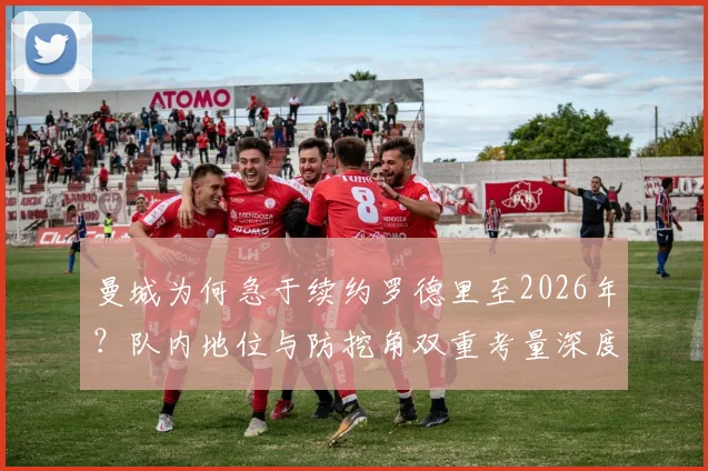 曼城为何急于续约罗德里至2026年?队内地位与防挖角双重考量深度分析