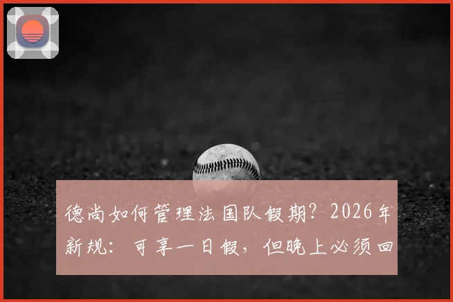 德尚如何管理法国队假期?2026年新规:可享一日假,但晚上必须回酒店住宿