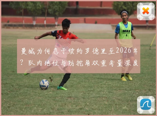 曼城为何急于续约罗德里至2026年？队内地位与防挖角双重考量深度分析
