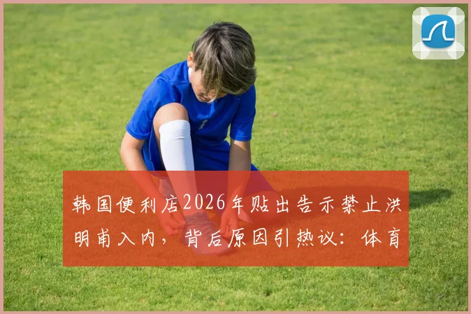 韩国便利店2026年贴出告示禁止洪明甫入内，背后原因引热议：体育名人如何与民间相处？