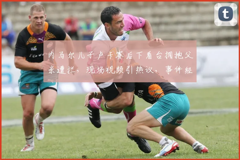 内马尔儿子卢卡赛后下看台拥抱父亲遭拦，现场视频引热议，事件经过与后续详情汇总