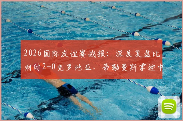 2026国际友谊赛战报:深度复盘比利时2-0克罗地亚,蒂勒曼斯掌控中场,卢卡库破门彰显状态