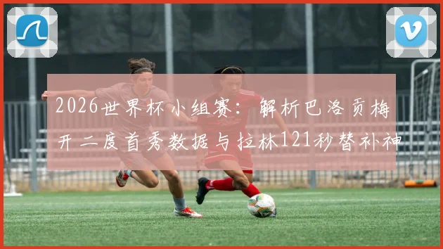 2026世界杯小组赛：解析巴洛贡梅开二度首秀数据与拉林121秒替补神迹，美国队球星技术特点深度分析