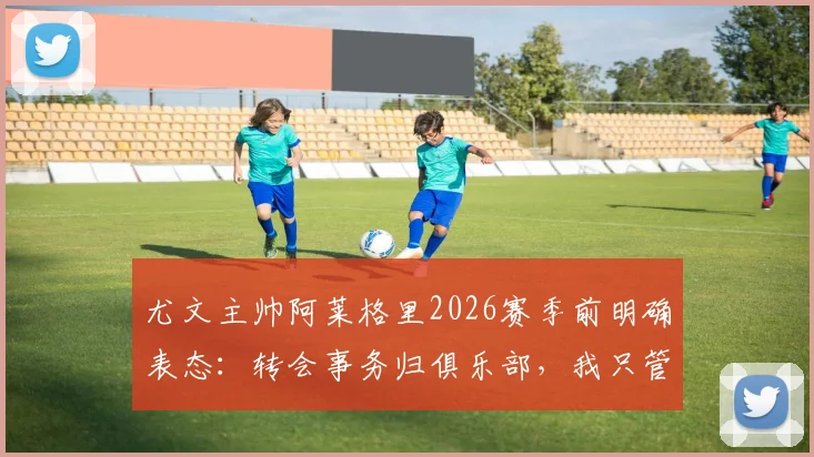 尤文主帅阿莱格里2026赛季前明确表态：转会事务归俱乐部，我只管带队训练