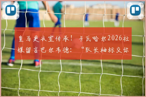 皇马更衣室传承！卡瓦哈尔2026社媒留言巴尔韦德：“队长袖标交你手上，我安心”背后含义解读