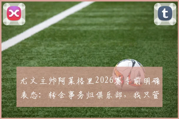 尤文主帅阿莱格里2026赛季前明确表态：转会事务归俱乐部，我只管带队训练