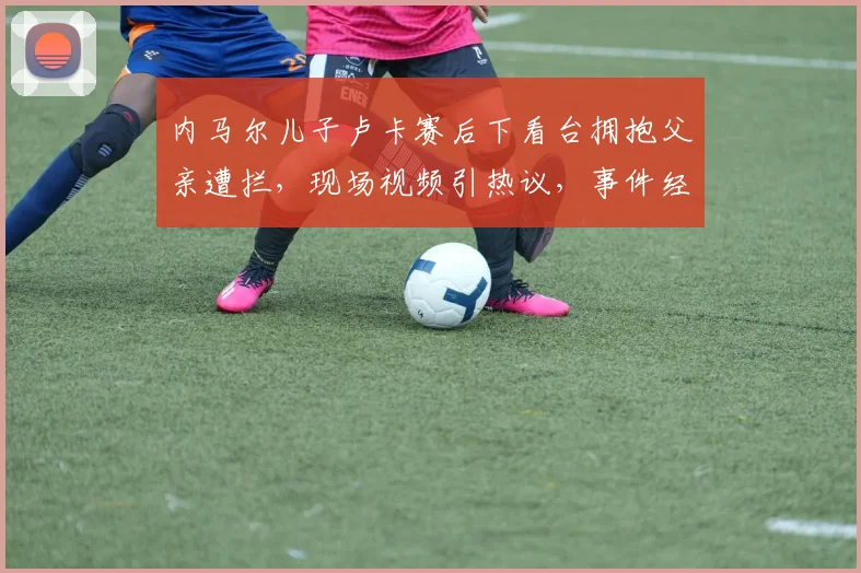 内马尔儿子卢卡赛后下看台拥抱父亲遭拦，现场视频引热议，事件经过与后续详情汇总