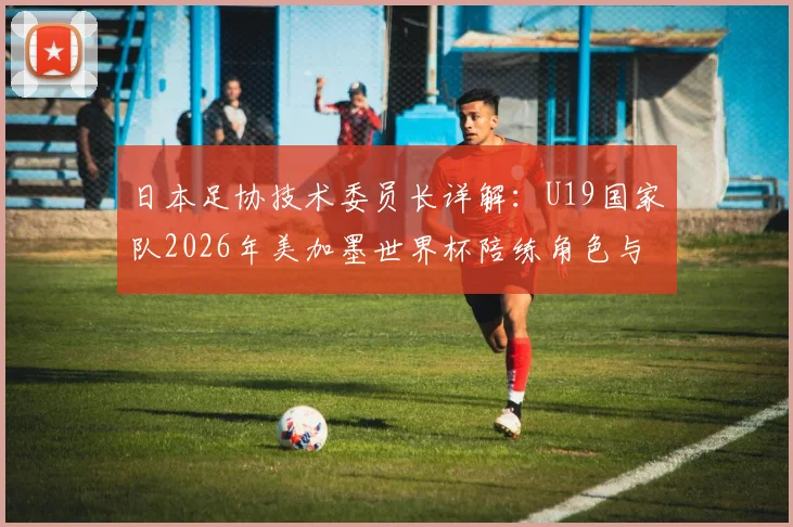 日本足协技术委员长详解：U19国家队2026年美加墨世界杯陪练角色与备战计划