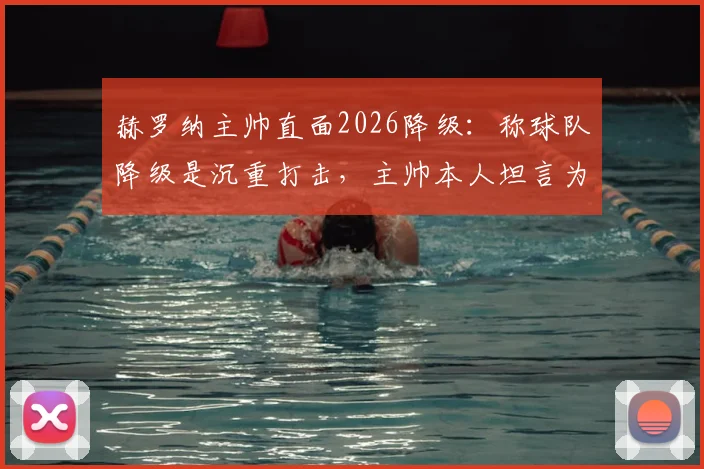 赫罗纳主帅直面2026降级：称球队降级是沉重打击，主帅本人坦言为第一责任人