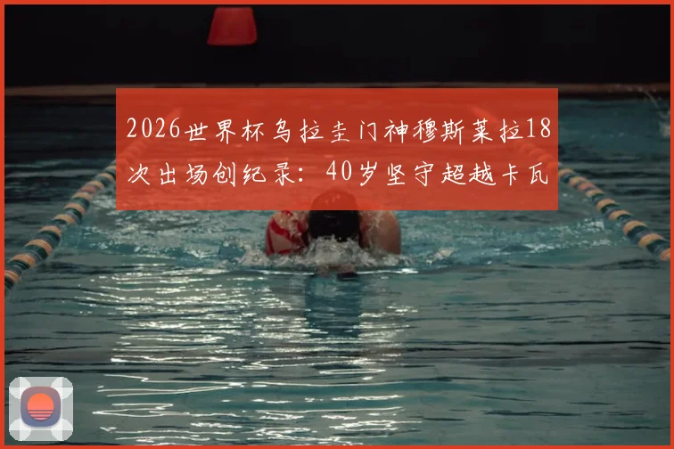2026世界杯乌拉圭门神穆斯莱拉18次出场创纪录：40岁坚守超越卡瓦尼，解析队史第一如何炼成
