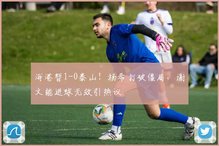 海港暂1-0泰山！杨希打破僵局，谢文能进球无效引热议
